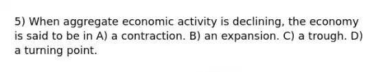 5) When aggregate economic activity is declining, the economy is said to be in A) a contraction. B) an expansion. C) a trough. D) a turning point.