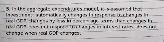 5. In the aggregate expenditures model, it is assumed that investment: automatically changes in response to changes in real GDP. changes by less in percentage terms than changes in real GDP. does not respond to changes in interest rates. does not change when real GDP changes.