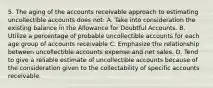 5. The aging of the accounts receivable approach to estimating uncollectible accounts does not: A. Take into consideration the existing balance in the Allowance for Doubtful Accounts. B. Utilize a percentage of probable uncollectible accounts for each age group of accounts receivable C. Emphasize the relationship between uncollectible accounts expense and net sales. D. Tend to give a reliable estimate of uncollectible accounts because of the consideration given to the collectability of specific accounts receivable.