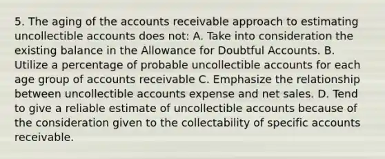 5. The aging of the accounts receivable approach to estimating uncollectible accounts does not: A. Take into consideration the existing balance in the Allowance for Doubtful Accounts. B. Utilize a percentage of probable uncollectible accounts for each age group of accounts receivable C. Emphasize the relationship between uncollectible accounts expense and <a href='https://www.questionai.com/knowledge/ksNDOTmr42-net-sales' class='anchor-knowledge'>net sales</a>. D. Tend to give a reliable estimate of uncollectible accounts because of the consideration given to the collectability of specific accounts receivable.