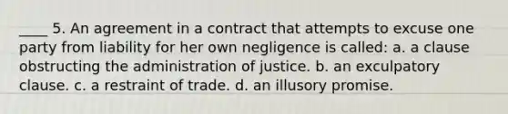 ____ 5. An agreement in a contract that attempts to excuse one party from liability for her own negligence is called: a. a clause obstructing the administration of justice. b. an exculpatory clause. c. a restraint of trade. d. an illusory promise.