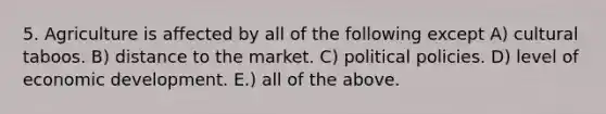 5. Agriculture is affected by all of the following except A) cultural taboos. B) distance to the market. C) political policies. D) level of economic development. E.) all of the above.