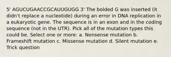 5' AGUCUGAACCGCAUUGUGG 3' The bolded G was inserted (it didn't replace a nucleotide) during an error in <a href='https://www.questionai.com/knowledge/kofV2VQU2J-dna-replication' class='anchor-knowledge'>dna replication</a> in a eukaryotic gene. The sequence is in an exon and in the coding sequence (not in the UTR). Pick all of the mutation types this could be. Select one or more: a. Nonsense mutation b. Frameshift mutation c. Missense mutation d. Silent mutation e. Trick question