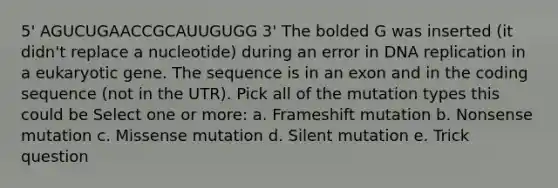 5' AGUCUGAACCGCAUUGUGG 3' The bolded G was inserted (it didn't replace a nucleotide) during an error in DNA replication in a eukaryotic gene. The sequence is in an exon and in the coding sequence (not in the UTR). Pick all of the mutation types this could be Select one or more: a. Frameshift mutation b. Nonsense mutation c. Missense mutation d. Silent mutation e. Trick question