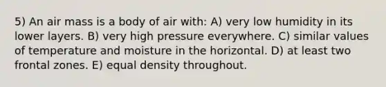 5) An air mass is a body of air with: A) very low humidity in its lower layers. B) very high pressure everywhere. C) similar values of temperature and moisture in the horizontal. D) at least two frontal zones. E) equal density throughout.