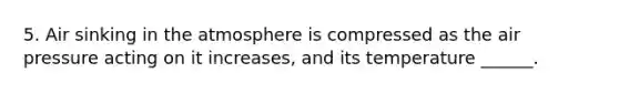 5. Air sinking in the atmosphere is compressed as the air pressure acting on it increases, and its temperature ______.