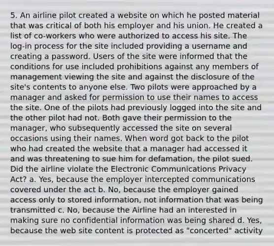 5. An airline pilot created a website on which he posted material that was critical of both his employer and his union. He created a list of co-workers who were authorized to access his site. The log-in process for the site included providing a username and creating a password. Users of the site were informed that the conditions for use included prohibitions against any members of management viewing the site and against the disclosure of the site's contents to anyone else. Two pilots were approached by a manager and asked for permission to use their names to access the site. One of the pilots had previously logged into the site and the other pilot had not. Both gave their permission to the manager, who subsequently accessed the site on several occasions using their names. When word got back to the pilot who had created the website that a manager had accessed it and was threatening to sue him for defamation, the pilot sued. Did the airline violate the Electronic Communications Privacy Act? a. Yes, because the employer intercepted communications covered under the act b. No, because the employer gained access only to stored information, not information that was being transmitted c. No, because the Airline had an interested in making sure no confidential information was being shared d. Yes, because the web site content is protected as "concerted" activity