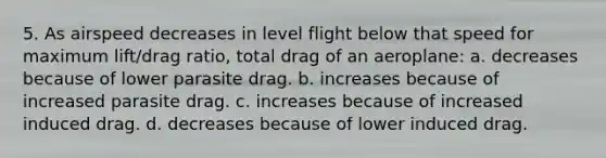 5. As airspeed decreases in level flight below that speed for maximum lift/drag ratio, total drag of an aeroplane: a. decreases because of lower parasite drag. b. increases because of increased parasite drag. c. increases because of increased induced drag. d. decreases because of lower induced drag.