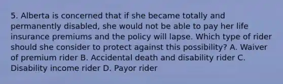 5. Alberta is concerned that if she became totally and permanently disabled, she would not be able to pay her life insurance premiums and the policy will lapse. Which type of rider should she consider to protect against this possibility? A. Waiver of premium rider B. Accidental death and disability rider C. Disability income rider D. Payor rider