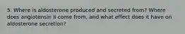 5. Where is aldosterone produced and secreted from? Where does angiotensin II come from, and what effect does it have on aldosterone secretion?