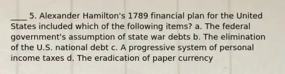 ____ 5. Alexander Hamilton's 1789 financial plan for the United States included which of the following items? a. The federal government's assumption of state war debts b. The elimination of the U.S. national debt c. A progressive system of personal income taxes d. The eradication of paper currency