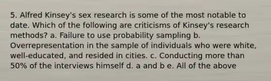 5. Alfred Kinsey's sex research is some of the most notable to date. Which of the following are criticisms of Kinsey's research methods? a. Failure to use probability sampling b. Overrepresentation in the sample of individuals who were white, well-educated, and resided in cities. c. Conducting more than 50% of the interviews himself d. a and b e. All of the above