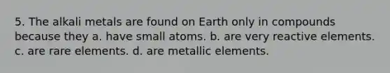 5. The alkali metals are found on Earth only in compounds because they a. have small atoms. b. are very reactive elements. c. are rare elements. d. are metallic elements.