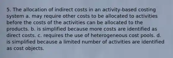 5. The allocation of indirect costs in an activity-based costing system a. may require other costs to be allocated to activities before the costs of the activities can be allocated to the products. b. is simplified because more costs are identified as direct costs. c. requires the use of heterogeneous cost pools. d. is simplified because a limited number of activities are identified as cost objects.