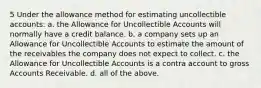 5 Under the allowance method for estimating uncollectible accounts: a. the Allowance for Uncollectible Accounts will normally have a credit balance. b. a company sets up an Allowance for Uncollectible Accounts to estimate the amount of the receivables the company does not expect to collect. c. the Allowance for Uncollectible Accounts is a contra account to gross Accounts Receivable. d. all of the above.