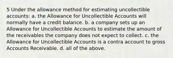 5 Under the allowance method for estimating uncollectible accounts: a. the Allowance for Uncollectible Accounts will normally have a credit balance. b. a company sets up an Allowance for Uncollectible Accounts to estimate the amount of the receivables the company does not expect to collect. c. the Allowance for Uncollectible Accounts is a contra account to gross Accounts Receivable. d. all of the above.