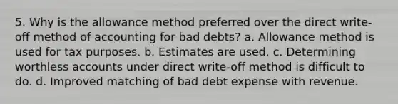 5. Why is the allowance method preferred over the direct write-off method of accounting for bad debts? a. Allowance method is used for tax purposes. b. Estimates are used. c. Determining worthless accounts under direct write-off method is difficult to do. d. Improved matching of bad debt expense with revenue.