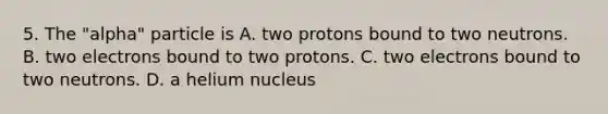 5. The "alpha" particle is A. two protons bound to two neutrons. B. two electrons bound to two protons. C. two electrons bound to two neutrons. D. a helium nucleus