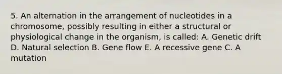 5. An alternation in the arrangement of nucleotides in a chromosome, possibly resulting in either a structural or physiological change in the organism, is called: A. Genetic drift D. Natural selection B. Gene flow E. A recessive gene C. A mutation