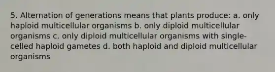 5. Alternation of generations means that plants produce: a. only haploid multicellular organisms b. only diploid multicellular organisms c. only diploid multicellular organisms with single-celled haploid gametes d. both haploid and diploid multicellular organisms