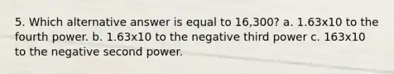 5. Which alternative answer is equal to 16,300? a. 1.63x10 to the fourth power. b. 1.63x10 to the negative third power c. 163x10 to the negative second power.