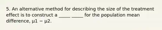 5. An alternative method for describing the size of the treatment effect is to construct a _____ _____ for the population mean difference, µ1 − µ2.