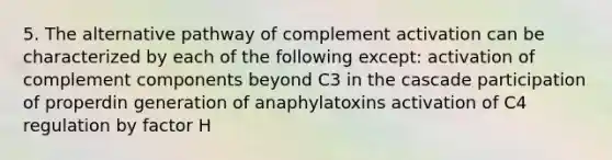 5. The alternative pathway of complement activation can be characterized by each of the following except: activation of complement components beyond C3 in the cascade participation of properdin generation of anaphylatoxins activation of C4 regulation by factor H