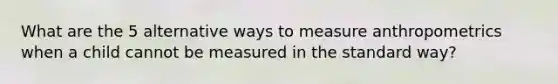 What are the 5 alternative ways to measure anthropometrics when a child cannot be measured in the standard way?