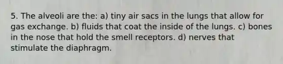 5. The alveoli are the: a) tiny air sacs in the lungs that allow for gas exchange. b) fluids that coat the inside of the lungs. c) bones in the nose that hold the smell receptors. d) nerves that stimulate the diaphragm.