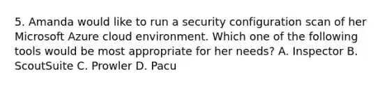 5. Amanda would like to run a security configuration scan of her Microsoft Azure cloud environment. Which one of the following tools would be most appropriate for her needs? A. Inspector B. ScoutSuite C. Prowler D. Pacu