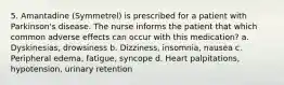 5. Amantadine (Symmetrel) is prescribed for a patient with Parkinson's disease. The nurse informs the patient that which common adverse effects can occur with this medication? a. Dyskinesias, drowsiness b. Dizziness, insomnia, nausea c. Peripheral edema, fatigue, syncope d. Heart palpitations, hypotension, urinary retention