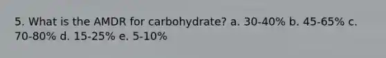 5. What is the AMDR for carbohydrate? a. 30-40% b. 45-65% c. 70-80% d. 15-25% e. 5-10%