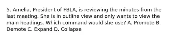 5. Amelia, President of FBLA, is reviewing the minutes from the last meeting. She is in outline view and only wants to view the main headings. Which command would she use? A. Promote B. Demote C. Expand D. Collapse