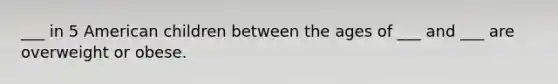 ___ in 5 American children between the ages of ___ and ___ are overweight or obese.