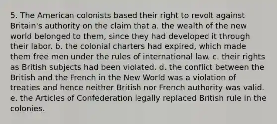 5. The American colonists based their right to revolt against Britain's authority on the claim that a. the wealth of the new world belonged to them, since they had developed it through their labor. b. the colonial charters had expired, which made them free men under the rules of international law. c. their rights as British subjects had been violated. d. the conflict between the British and the French in the New World was a violation of treaties and hence neither British nor French authority was valid. e. the Articles of Confederation legally replaced British rule in the colonies.