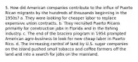 5. How did American companies contribute to the influx of Puerto Rican migrants by the hundreds of thousands beginning in the 1950s? a. They were looking for cheaper labor to replace expensive union contracts. b. They recruited Puerto Ricans primarily for construction jobs in Florida and in the fishing industry. c. The end of the bracero program in 1954 prompted American agro-business to look for new cheap labor in Puerto Rico. d. The increasing control of land by U.S. sugar companies on the island pushed small tobacco and coffee farmers off the land and into a search for jobs on the mainland.