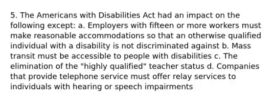 5. The Americans with Disabilities Act had an impact on the following except: a. Employers with fifteen or more workers must make reasonable accommodations so that an otherwise qualified individual with a disability is not discriminated against b. Mass transit must be accessible to people with disabilities c. The elimination of the "highly qualified" teacher status d. Companies that provide telephone service must offer relay services to individuals with hearing or speech impairments