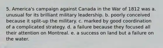 5. America's campaign against Canada in the War of 1812 was a. unusual for its brilliant military leadership. b. poorly conceived because it split-up the military. c. marked by good coordination of a complicated strategy. d. a failure because they focused all their attention on Montreal. e. a success on land but a failure on the water.