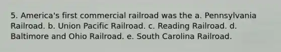 5. America's first commercial railroad was the a. Pennsylvania Railroad. b. Union Pacific Railroad. c. Reading Railroad. d. Baltimore and Ohio Railroad. e. South Carolina Railroad.