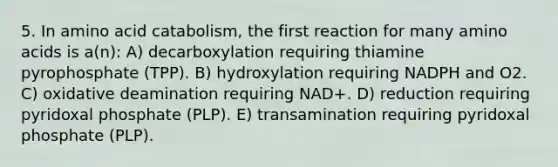 5. In amino acid catabolism, the first reaction for many amino acids is a(n): A) decarboxylation requiring thiamine pyrophosphate (TPP). B) hydroxylation requiring NADPH and O2. C) oxidative deamination requiring NAD+. D) reduction requiring pyridoxal phosphate (PLP). E) transamination requiring pyridoxal phosphate (PLP).