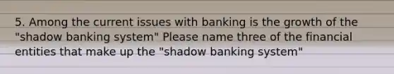 5. Among the current issues with banking is the growth of the "shadow banking system" Please name three of the financial entities that make up the "shadow banking system"