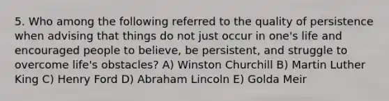 5. Who among the following referred to the quality of persistence when advising that things do not just occur in one's life and encouraged people to believe, be persistent, and struggle to overcome life's obstacles? A) Winston Churchill B) Martin Luther King C) Henry Ford D) Abraham Lincoln E) Golda Meir