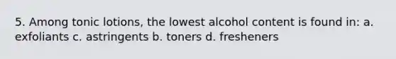 5. Among tonic lotions, the lowest alcohol content is found in: a. exfoliants c. astringents b. toners d. fresheners