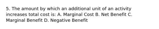 5. The amount by which an additional unit of an activity increases total cost is: A. Marginal Cost B. Net Benefit C. Marginal Benefit D. Negative Benefit