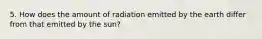 5. How does the amount of radiation emitted by the earth differ from that emitted by the sun?