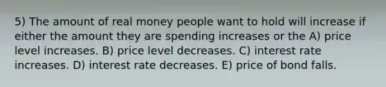 5) The amount of real money people want to hold will increase if either the amount they are spending increases or the A) price level increases. B) price level decreases. C) interest rate increases. D) interest rate decreases. E) price of bond falls.