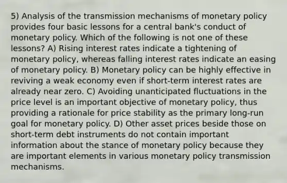 5) Analysis of the transmission mechanisms of monetary policy provides four basic lessons for a central bank's conduct of monetary policy. Which of the following is not one of these lessons? A) Rising interest rates indicate a tightening of monetary policy, whereas falling interest rates indicate an easing of monetary policy. B) Monetary policy can be highly effective in reviving a weak economy even if short-term interest rates are already near zero. C) Avoiding unanticipated fluctuations in the price level is an important objective of monetary policy, thus providing a rationale for price stability as the primary long-run goal for monetary policy. D) Other asset prices beside those on short-term debt instruments do not contain important information about the stance of monetary policy because they are important elements in various monetary policy transmission mechanisms.