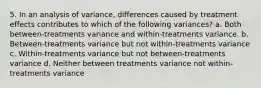 5. In an analysis of variance, differences caused by treatment effects contributes to which of the following variances? a. Both between-treatments variance and within-treatments variance. b. Between-treatments variance but not within-treatments variance c. Within-treatments variance but not between-treatments variance d. Neither between treatments variance not within-treatments variance