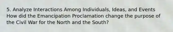 5. Analyze Interactions Among Individuals, Ideas, and Events How did the Emancipation Proclamation change the purpose of the Civil War for the North and the South?