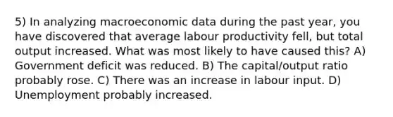 5) In analyzing macroeconomic data during the past year, you have discovered that average labour productivity fell, but total output increased. What was most likely to have caused this? A) Government deficit was reduced. B) The capital/output ratio probably rose. C) There was an increase in labour input. D) Unemployment probably increased.